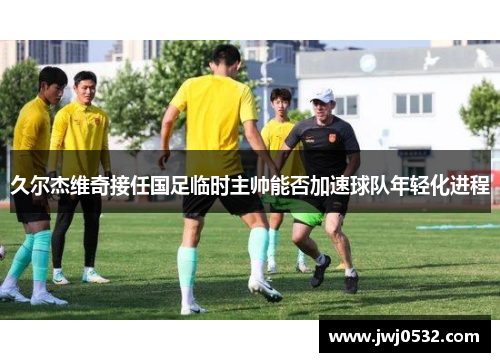 久尔杰维奇接任国足临时主帅能否加速球队年轻化进程