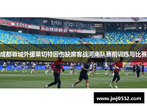 成都蓉城外援莱切特因伤缺席客战河南队赛前训练与比赛